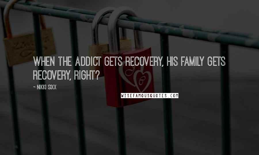 Nikki Sixx Quotes: When the addict gets recovery, his family gets recovery, right?