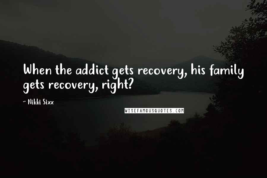 Nikki Sixx Quotes: When the addict gets recovery, his family gets recovery, right?