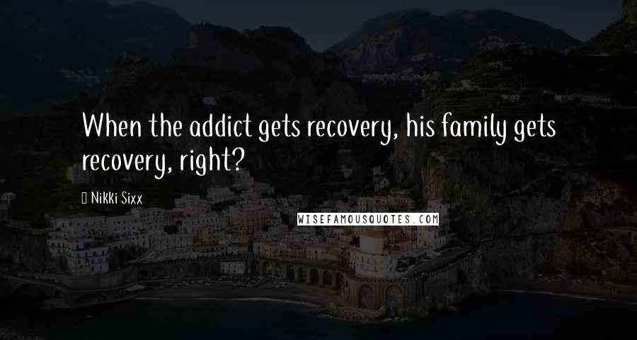 Nikki Sixx Quotes: When the addict gets recovery, his family gets recovery, right?