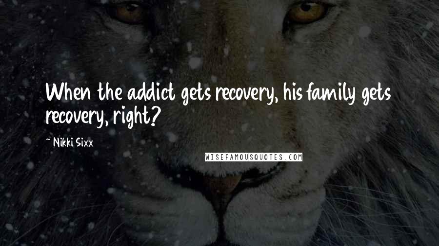 Nikki Sixx Quotes: When the addict gets recovery, his family gets recovery, right?