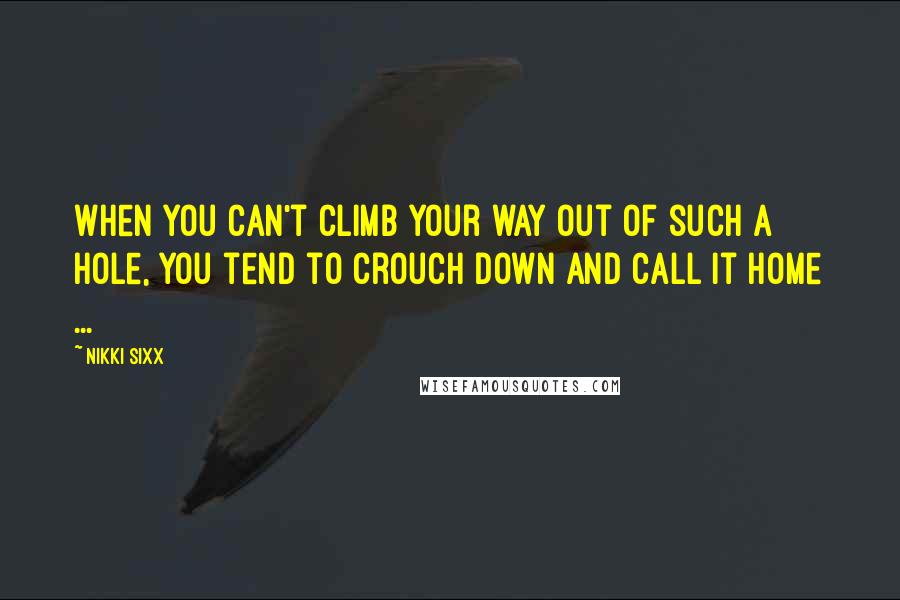 Nikki Sixx Quotes: When you can't climb your way out of such a hole, you tend to crouch down and call it home ...