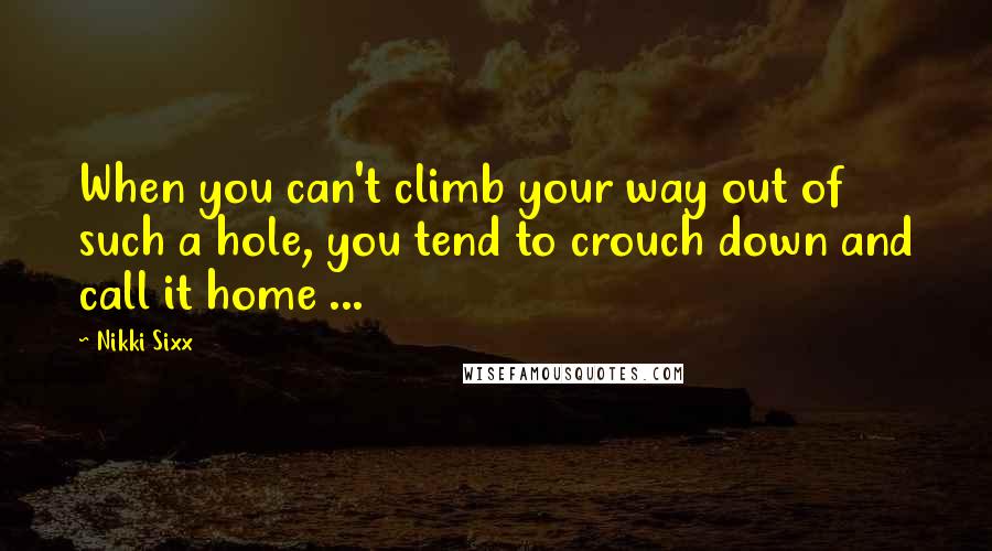 Nikki Sixx Quotes: When you can't climb your way out of such a hole, you tend to crouch down and call it home ...