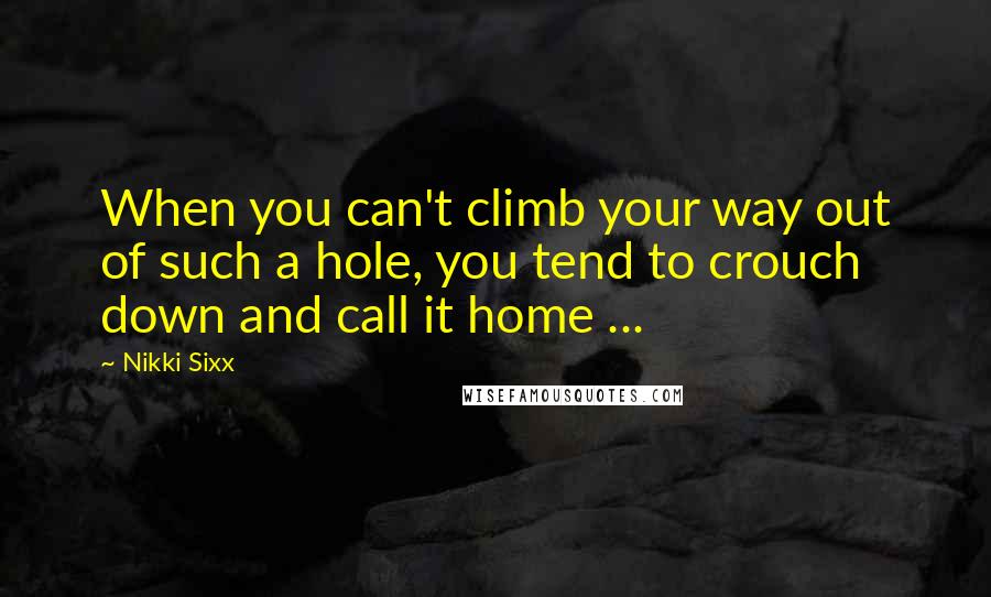 Nikki Sixx Quotes: When you can't climb your way out of such a hole, you tend to crouch down and call it home ...