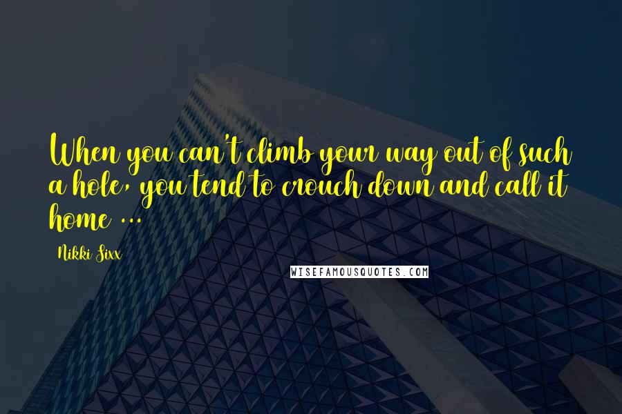 Nikki Sixx Quotes: When you can't climb your way out of such a hole, you tend to crouch down and call it home ...