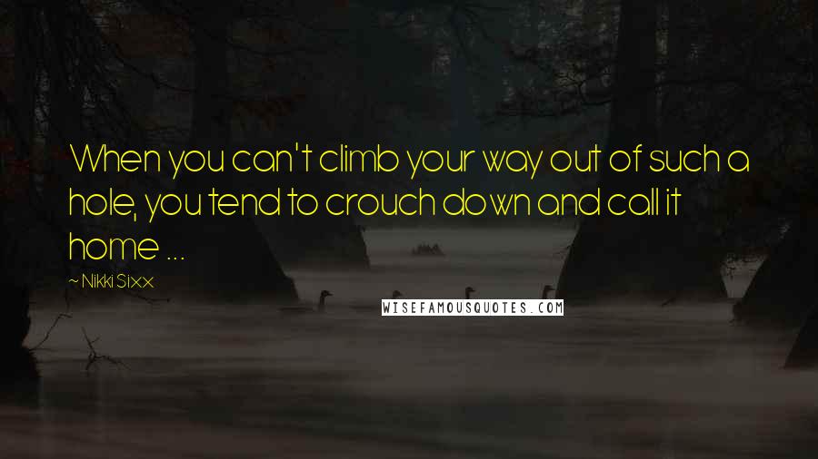 Nikki Sixx Quotes: When you can't climb your way out of such a hole, you tend to crouch down and call it home ...