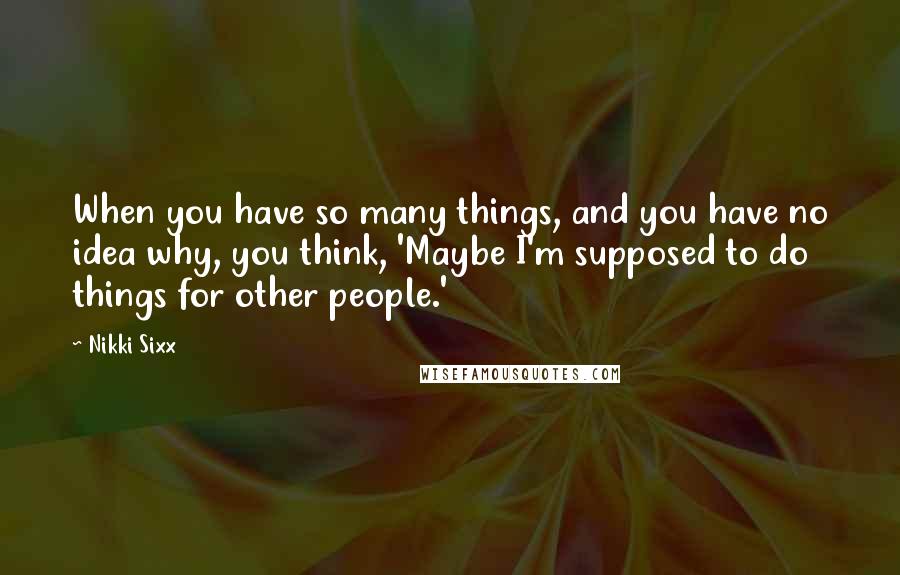 Nikki Sixx Quotes: When you have so many things, and you have no idea why, you think, 'Maybe I'm supposed to do things for other people.'