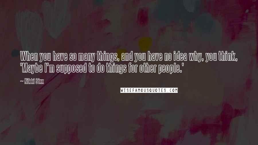Nikki Sixx Quotes: When you have so many things, and you have no idea why, you think, 'Maybe I'm supposed to do things for other people.'