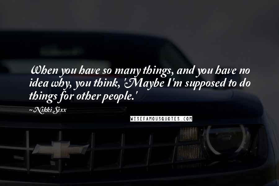 Nikki Sixx Quotes: When you have so many things, and you have no idea why, you think, 'Maybe I'm supposed to do things for other people.'