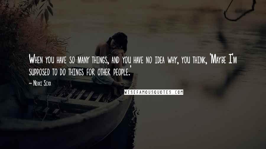 Nikki Sixx Quotes: When you have so many things, and you have no idea why, you think, 'Maybe I'm supposed to do things for other people.'