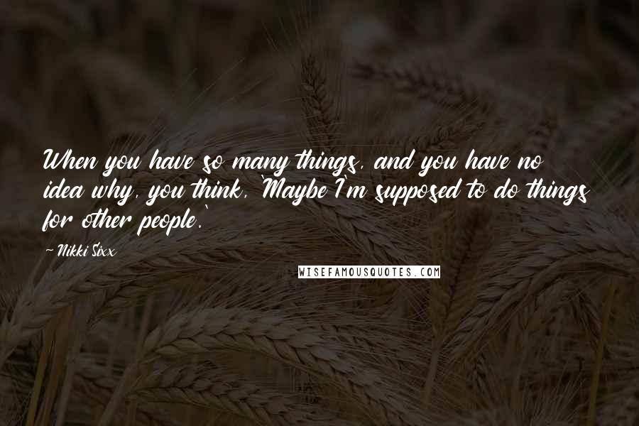 Nikki Sixx Quotes: When you have so many things, and you have no idea why, you think, 'Maybe I'm supposed to do things for other people.'