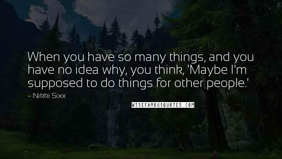 Nikki Sixx Quotes: When you have so many things, and you have no idea why, you think, 'Maybe I'm supposed to do things for other people.'
