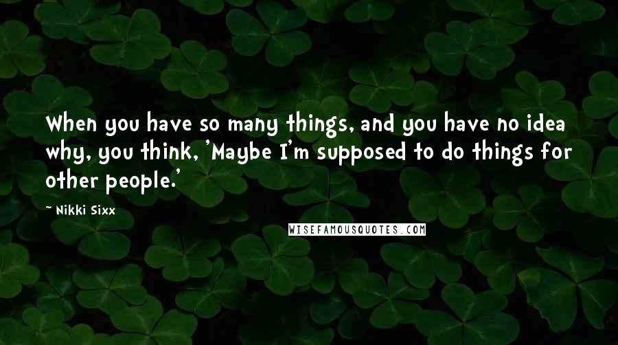 Nikki Sixx Quotes: When you have so many things, and you have no idea why, you think, 'Maybe I'm supposed to do things for other people.'