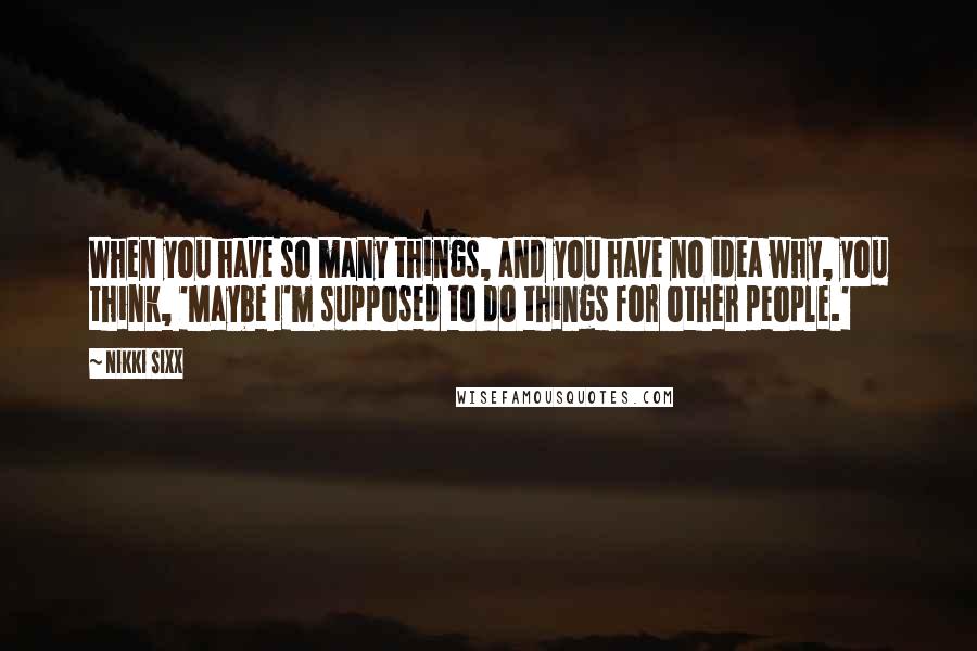 Nikki Sixx Quotes: When you have so many things, and you have no idea why, you think, 'Maybe I'm supposed to do things for other people.'