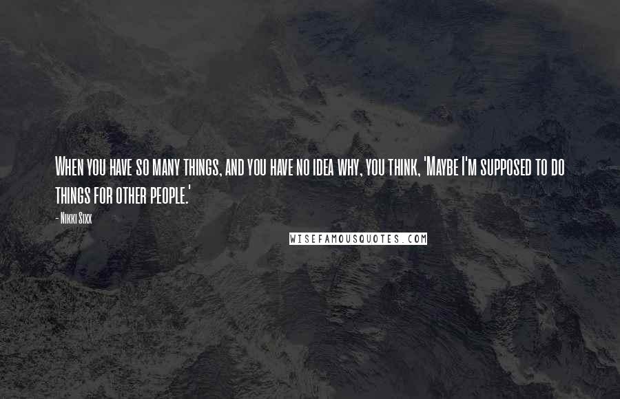 Nikki Sixx Quotes: When you have so many things, and you have no idea why, you think, 'Maybe I'm supposed to do things for other people.'