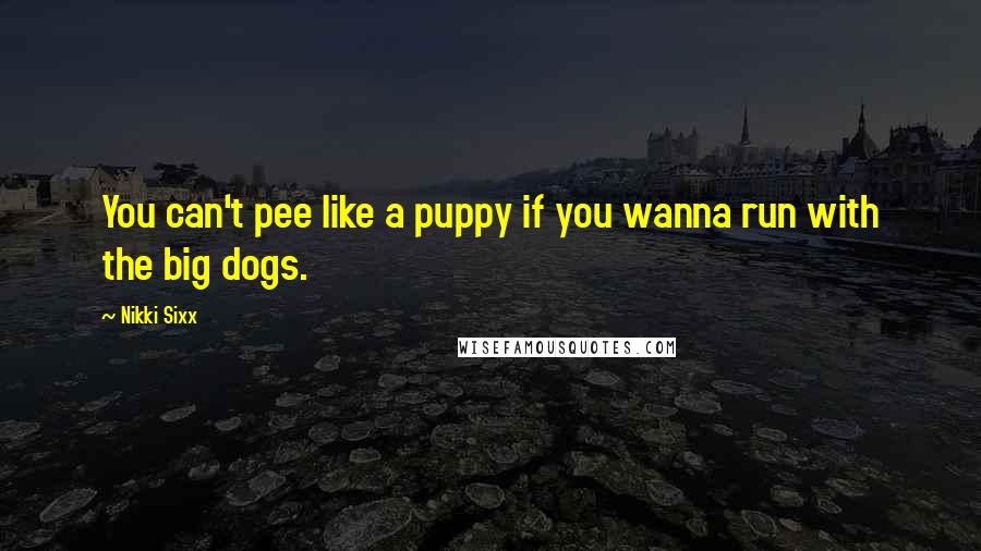 Nikki Sixx Quotes: You can't pee like a puppy if you wanna run with the big dogs.
