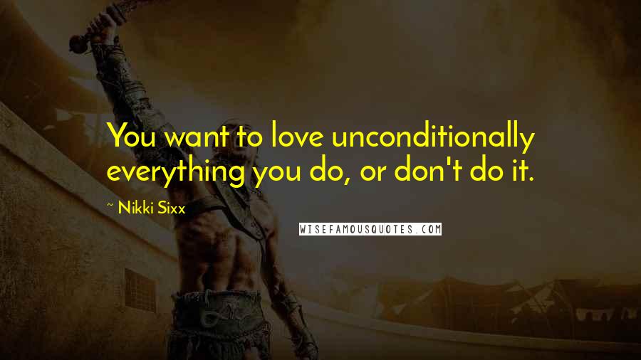 Nikki Sixx Quotes: You want to love unconditionally everything you do, or don't do it.