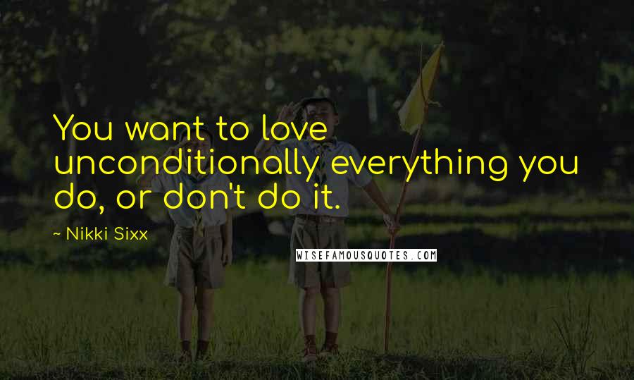 Nikki Sixx Quotes: You want to love unconditionally everything you do, or don't do it.