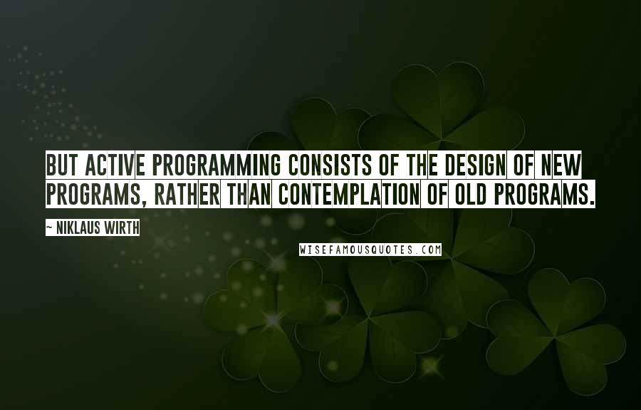 Niklaus Wirth Quotes: But active programming consists of the design of new programs, rather than contemplation of old programs.