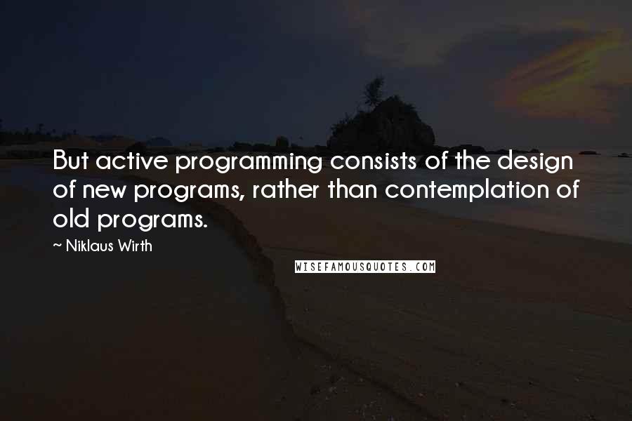 Niklaus Wirth Quotes: But active programming consists of the design of new programs, rather than contemplation of old programs.