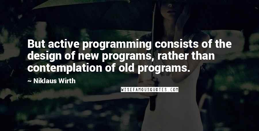 Niklaus Wirth Quotes: But active programming consists of the design of new programs, rather than contemplation of old programs.