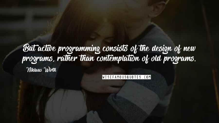 Niklaus Wirth Quotes: But active programming consists of the design of new programs, rather than contemplation of old programs.