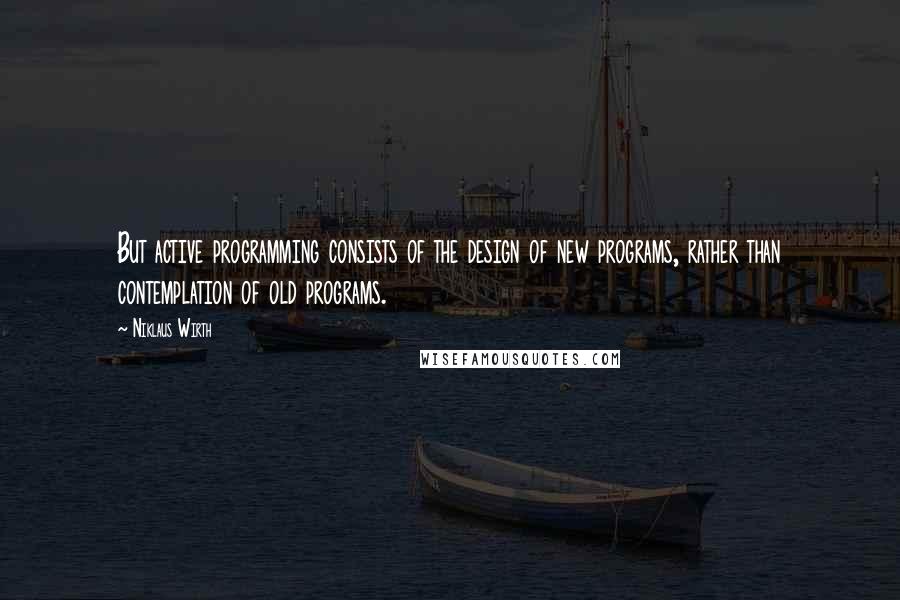 Niklaus Wirth Quotes: But active programming consists of the design of new programs, rather than contemplation of old programs.