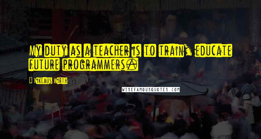 Niklaus Wirth Quotes: My duty as a teacher is to train, educate future programmers.