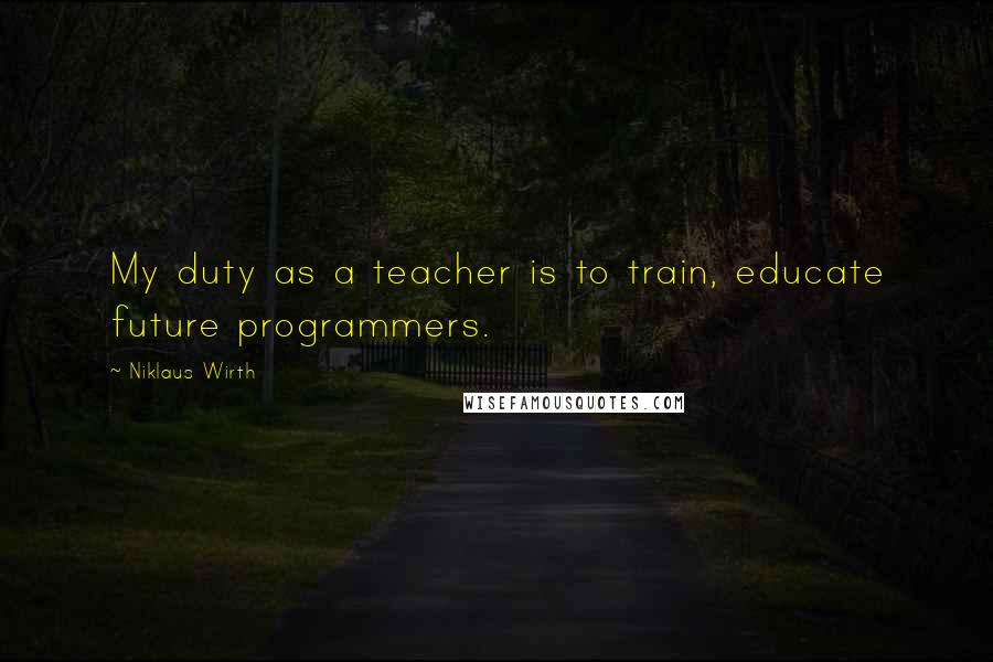 Niklaus Wirth Quotes: My duty as a teacher is to train, educate future programmers.