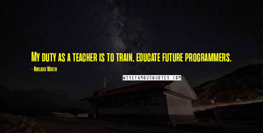 Niklaus Wirth Quotes: My duty as a teacher is to train, educate future programmers.