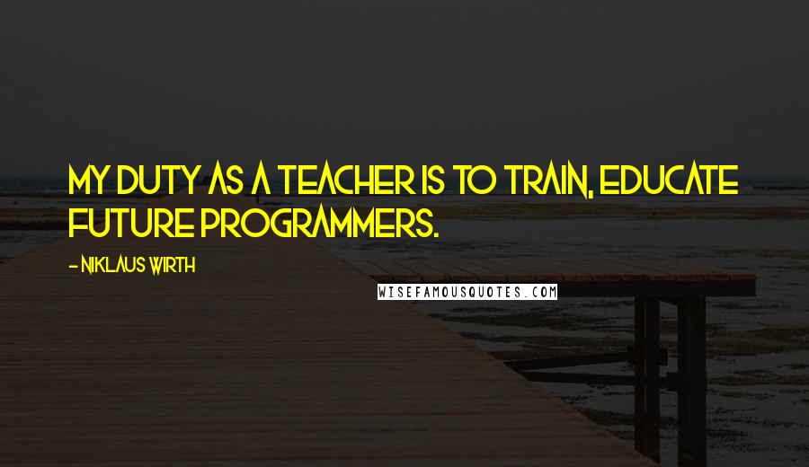 Niklaus Wirth Quotes: My duty as a teacher is to train, educate future programmers.