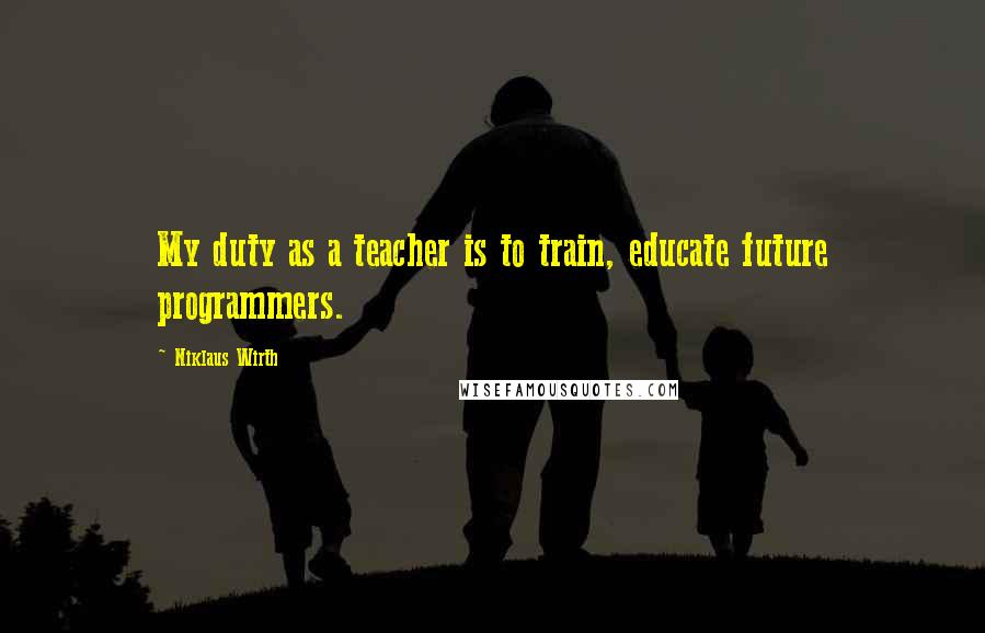 Niklaus Wirth Quotes: My duty as a teacher is to train, educate future programmers.