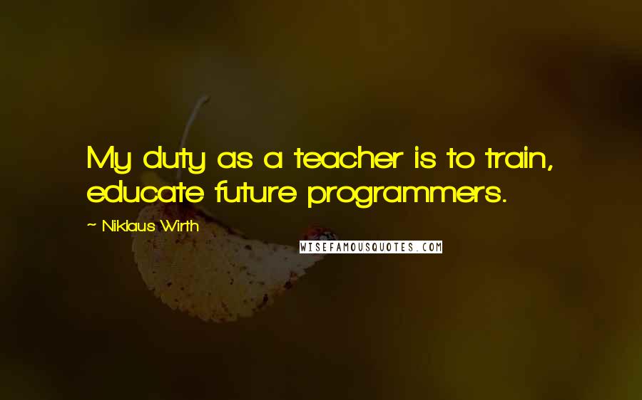 Niklaus Wirth Quotes: My duty as a teacher is to train, educate future programmers.