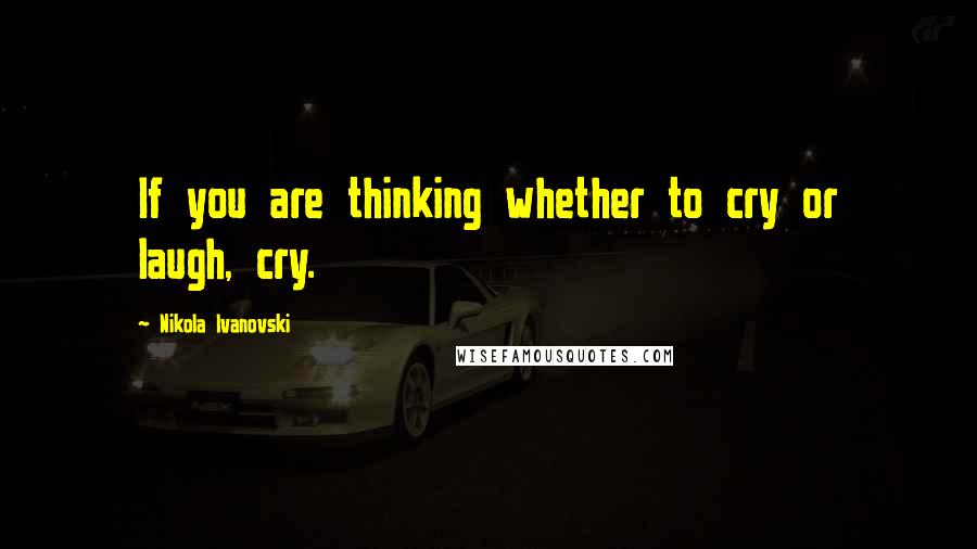 Nikola Ivanovski Quotes: If you are thinking whether to cry or laugh, cry.