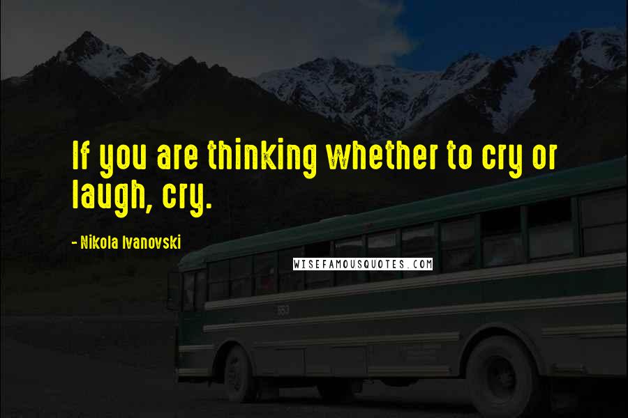 Nikola Ivanovski Quotes: If you are thinking whether to cry or laugh, cry.