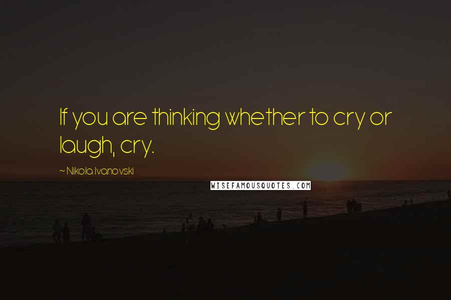 Nikola Ivanovski Quotes: If you are thinking whether to cry or laugh, cry.
