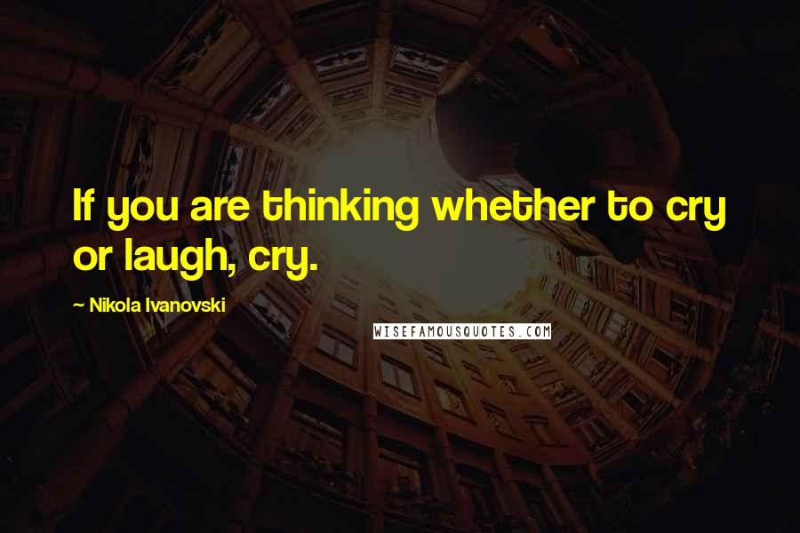 Nikola Ivanovski Quotes: If you are thinking whether to cry or laugh, cry.