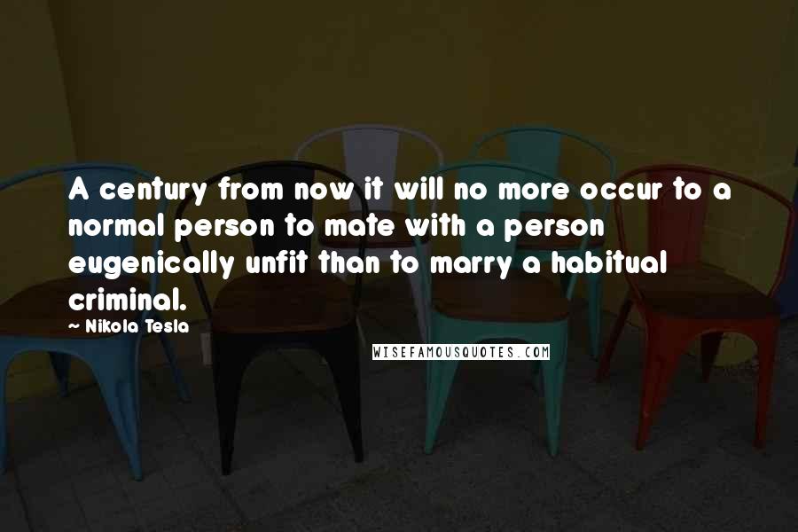 Nikola Tesla Quotes: A century from now it will no more occur to a normal person to mate with a person eugenically unfit than to marry a habitual criminal.