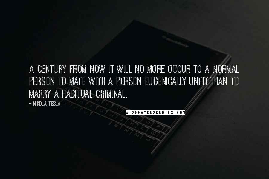 Nikola Tesla Quotes: A century from now it will no more occur to a normal person to mate with a person eugenically unfit than to marry a habitual criminal.