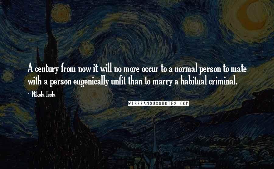 Nikola Tesla Quotes: A century from now it will no more occur to a normal person to mate with a person eugenically unfit than to marry a habitual criminal.