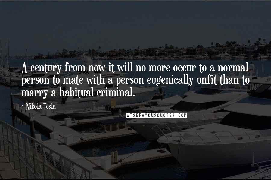 Nikola Tesla Quotes: A century from now it will no more occur to a normal person to mate with a person eugenically unfit than to marry a habitual criminal.
