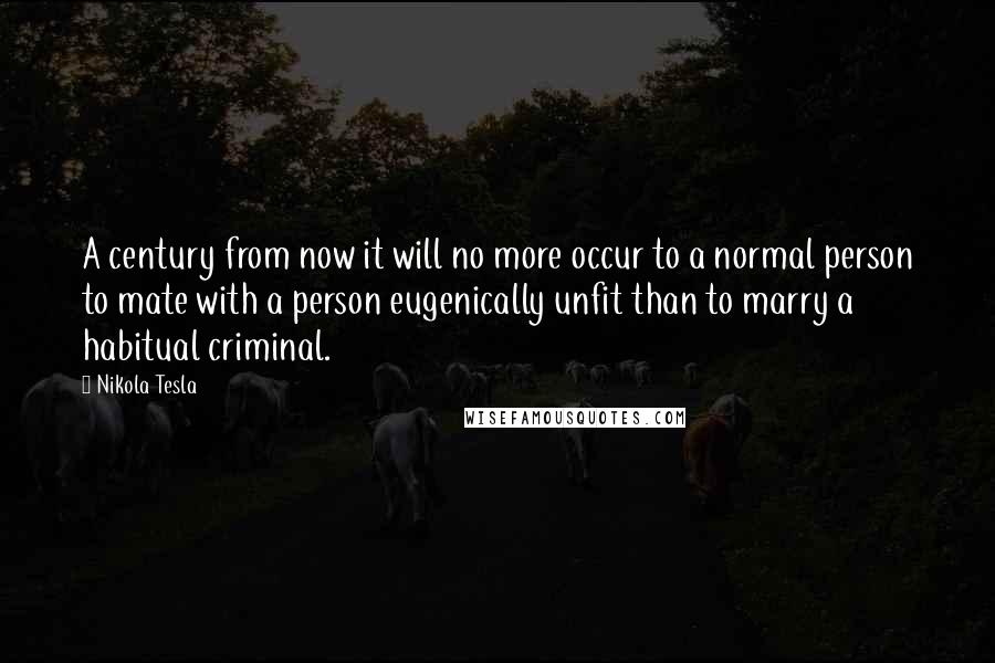 Nikola Tesla Quotes: A century from now it will no more occur to a normal person to mate with a person eugenically unfit than to marry a habitual criminal.