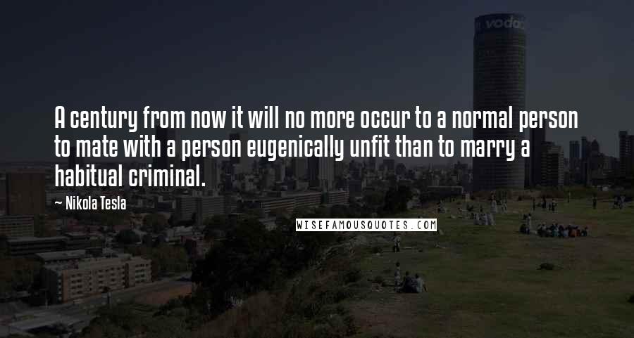 Nikola Tesla Quotes: A century from now it will no more occur to a normal person to mate with a person eugenically unfit than to marry a habitual criminal.