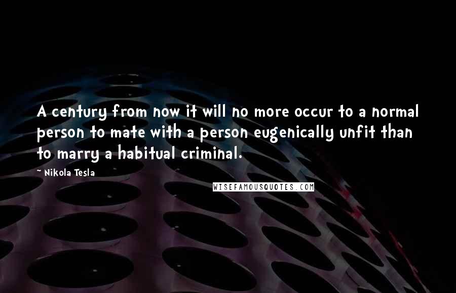 Nikola Tesla Quotes: A century from now it will no more occur to a normal person to mate with a person eugenically unfit than to marry a habitual criminal.
