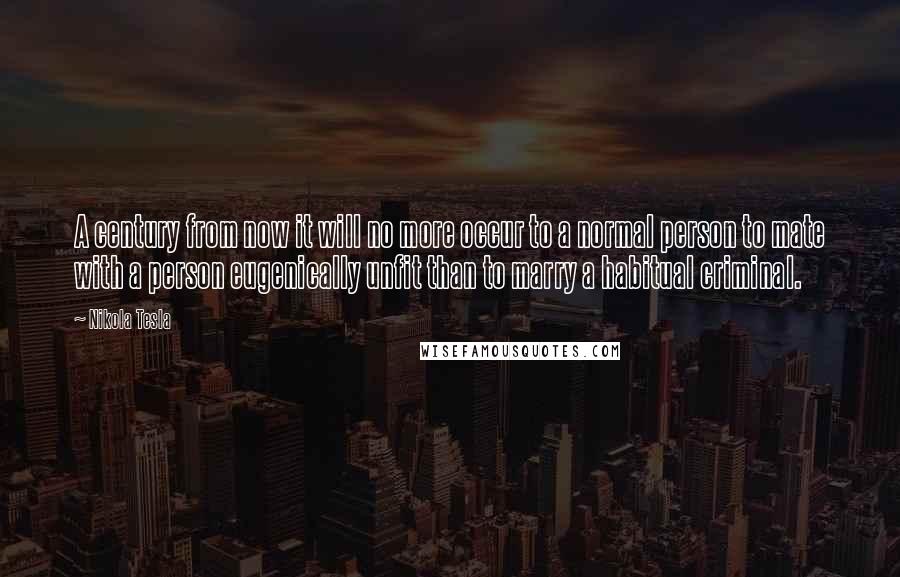 Nikola Tesla Quotes: A century from now it will no more occur to a normal person to mate with a person eugenically unfit than to marry a habitual criminal.