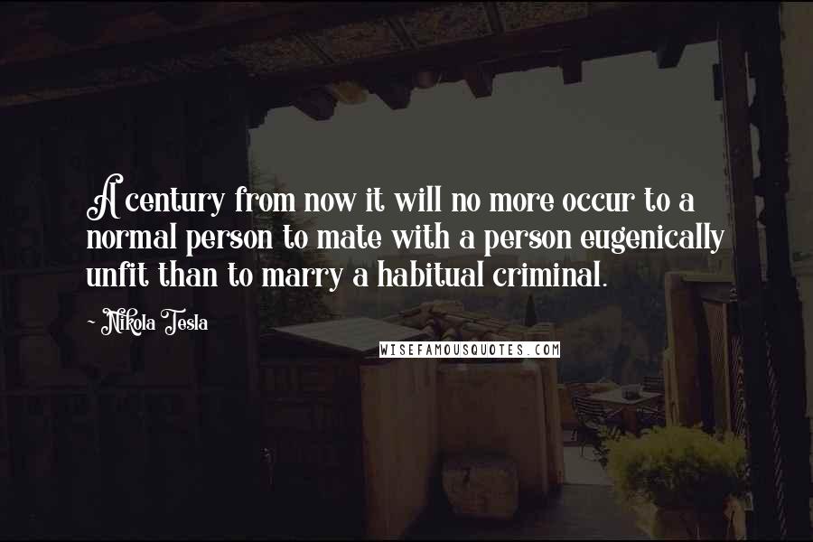 Nikola Tesla Quotes: A century from now it will no more occur to a normal person to mate with a person eugenically unfit than to marry a habitual criminal.
