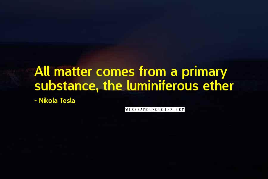 Nikola Tesla Quotes: All matter comes from a primary substance, the luminiferous ether