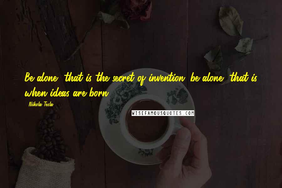 Nikola Tesla Quotes: Be alone, that is the secret of invention; be alone, that is when ideas are born.