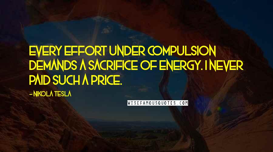 Nikola Tesla Quotes: Every effort under compulsion demands a sacrifice of energy. I never paid such a price.