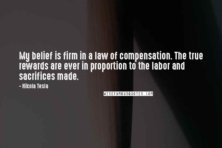 Nikola Tesla Quotes: My belief is firm in a law of compensation. The true rewards are ever in proportion to the labor and sacrifices made.