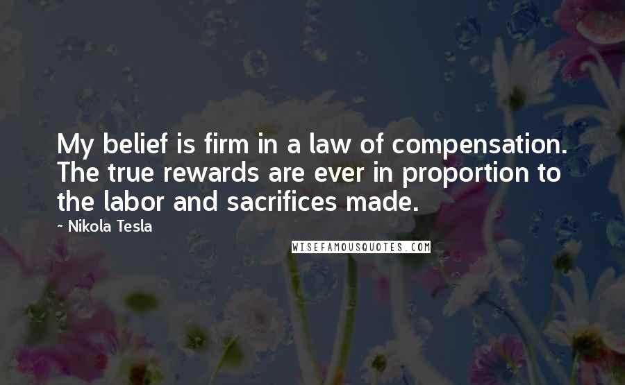 Nikola Tesla Quotes: My belief is firm in a law of compensation. The true rewards are ever in proportion to the labor and sacrifices made.